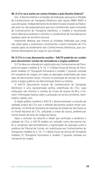 98. O CT-e será aceito em outros Estados e pela Receita Federal?
   Sim. A Receita Federal e os Estados da Federação aprovaram o Modelo
de Conhecimento de Transporte Eletrônico pelo Ajuste SINIEF 09/07 e
suas alterações. Independentemente de determinada Unidade da Federa-
ção estar ou não preparada para que seus contribuintes sejam emissores
de Conhecimento de Transporte Eletrônico, o modelo é reconhecido
como hábil para acobertar o trânsito e o recebimento de mercadorias em
qualquer parte do território nacional.
   Importante destacar que mesmo as Unidades Federadas que ainda
não estão aptas a autorizarem contribuintes a serem emissores de CT-e
estarão aptas ao recebimento dos Conhecimentos Eletrônicos, que con-
tenham Destinatários da Carga em seus Estados.

99. O CT-e e o seu documento auxiliar - DACTE poderão ser usados
para documentar vendas de mercadorias a órgãos públicos?
    O CT-e deve ser utilizado em substituição aos Conhecimentos de Trans-
porte em papel, modelos 8, 9, 10, 11 e Notas Fiscais de Serviço de Trans-
porte modelos 27 (Transporte Ferroviário) e modelo 7 (quando utilizada
em transporte de cargas), em todas as operações acobertadas por esses
tipos de documentos fiscais, inclusive na prestação de serviços de trans-
porte à órgãos públicos da Administração Direta ou Indireta.
    O DACTE (Documento Auxiliar do Conhecimento de Transporte
Eletrônico) é uma representação gráfica simplificada do CT-e, cujas
atribuições são informar o número de Chave de Acesso da NF-e e for-
necer informações básicas sobre a prestação do serviço (emitente, desti-
natário, valores, etc).
    O órgão público receberá o DACTE e deverá promover a consulta da
validade jurídica do CT-e que o referido documento auxiliar estiver aco-
bertando, no Portal da Secretaria da Fazenda do Estado de São Paulo ou
no Portal Nacional do CT-e, utilizando a chave de acesso, preferencial-
mente através do leitor de código de barras.
    Após a consulta ora descrita e desde que verificada a existência e
validade do CT-e, o DACTE poderá ser utilizado como documento há-
bil a comprovar documentalmente a regularidade da operação junto à
auditoria do Tribunal de Contas, em substituição aos Conhecimentos de
Transportes modelos 8, 9, 10, 11 e Notas Fiscais de Serviço de Transporte
modelos 27 (Transporte Ferroviário) e modelo 7 (quando utilizada em
transporte de cargas).




SPED - SiStEma Público DE EScrituração Digital                              59
 
