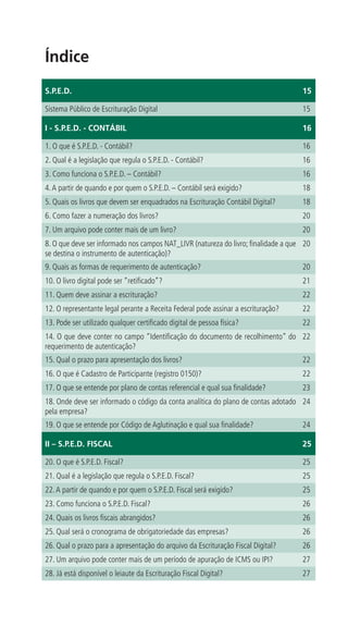 Índice
S.P.E.D.                                                                            15

Sistema Público de Escrituração Digital                                             15

I - S.P.E.D. - CONTÁBIL                                                             16

1. O que é S.P.E.D. - Contábil?                                                     16
2. Qual é a legislação que regula o S.P.E.D. - Contábil?                            16
3. Como funciona o S.P.E.D. – Contábil?                                             16
4. A partir de quando e por quem o S.P.E.D. – Contábil será exigido?                18
5. Quais os livros que devem ser enquadrados na Escrituração Contábil Digital?      18
6. Como fazer a numeração dos livros?                                               20
7. Um arquivo pode conter mais de um livro?                                         20
8. O que deve ser informado nos campos NAT_LIVR (natureza do livro; finalidade a que 20
se destina o instrumento de autenticação)?
9. Quais as formas de requerimento de autenticação?                                 20
10. O livro digital pode ser “retificado”?                                          21
11. Quem deve assinar a escrituração?                                               22
12. O representante legal perante a Receita Federal pode assinar a escrituração?    22
13. Pode ser utilizado qualquer certificado digital de pessoa física?               22
14. O que deve conter no campo “Identificação do documento de recolhimento” do 22
requerimento de autenticação?
15. Qual o prazo para apresentação dos livros?                                      22
16. O que é Cadastro de Participante (registro 0150)?                               22
17. O que se entende por plano de contas referencial e qual sua finalidade?         23
18. Onde deve ser informado o código da conta analítica do plano de contas adotado 24
pela empresa?
19. O que se entende por Código de Aglutinação e qual sua finalidade?               24

II – S.P.E.D. FISCAL                                                                25

20. O que é S.P.E.D. Fiscal?                                                        25
21. Qual é a legislação que regula o S.P.E.D. Fiscal?                               25
22. A partir de quando e por quem o S.P.E.D. Fiscal será exigido?                   25
23. Como funciona o S.P.E.D. Fiscal?                                                26
24. Quais os livros fiscais abrangidos?                                             26
25. Qual será o cronograma de obrigatoriedade das empresas?                         26
26. Qual o prazo para a apresentação do arquivo da Escrituração Fiscal Digital?     26
27. Um arquivo pode conter mais de um período de apuração de ICMS ou IPI?           27
28. Já está disponível o leiaute da Escrituração Fiscal Digital?                    27
 
