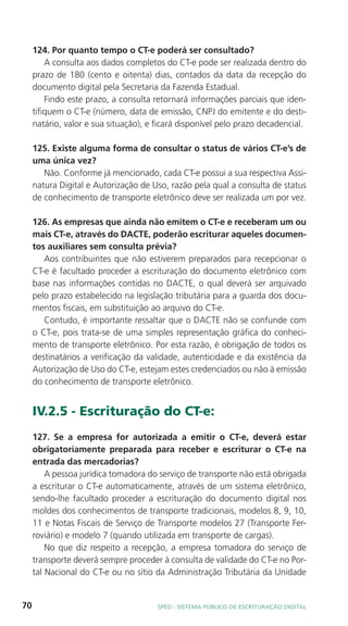 124. Por quanto tempo o CT-e poderá ser consultado?
         A consulta aos dados completos do CT-e pode ser realizada dentro do
     prazo de 180 (cento e oitenta) dias, contados da data da recepção do
     documento digital pela Secretaria da Fazenda Estadual.
         Findo este prazo, a consulta retornará informações parciais que iden-
     tifiquem o CT-e (número, data de emissão, CNPJ do emitente e do desti-
     natário, valor e sua situação), e ficará disponível pelo prazo decadencial.

     125. Existe alguma forma de consultar o status de vários CT-e’s de
     uma única vez?
        Não. Conforme já mencionado, cada CT-e possui a sua respectiva Assi-
     natura Digital e Autorização de Uso, razão pela qual a consulta de status
     de conhecimento de transporte eletrônico deve ser realizada um por vez.

     126. As empresas que ainda não emitem o CT-e e receberam um ou
     mais CT-e, através do DACTE, poderão escriturar aqueles documen-
     tos auxiliares sem consulta prévia?
        Aos contribuintes que não estiverem preparados para recepcionar o
     CT-e é facultado proceder a escrituração do documento eletrônico com
     base nas informações contidas no DACTE, o qual deverá ser arquivado
     pelo prazo estabelecido na legislação tributária para a guarda dos docu-
     mentos fiscais, em substituição ao arquivo do CT-e.
        Contudo, é importante ressaltar que o DACTE não se confunde com
     o CT-e, pois trata-se de uma simples representação gráfica do conheci-
     mento de transporte eletrônico. Por esta razão, é obrigação de todos os
     destinatários a verificação da validade, autenticidade e da existência da
     Autorização de Uso do CT-e, estejam estes credenciados ou não à emissão
     do conhecimento de transporte eletrônico.


     IV.2.5 - Escrituração do CT-e:
     127. Se a empresa for autorizada a emitir o CT-e, deverá estar
     obrigatoriamente preparada para receber e escriturar o CT-e na
     entrada das mercadorias?
         A pessoa jurídica tomadora do serviço de transporte não está obrigada
     a escriturar o CT-e automaticamente, através de um sistema eletrônico,
     sendo-lhe facultado proceder a escrituração do documento digital nos
     moldes dos conhecimentos de transporte tradicionais, modelos 8, 9, 10,
     11 e Notas Fiscais de Serviço de Transporte modelos 27 (Transporte Fer-
     roviário) e modelo 7 (quando utilizada em transporte de cargas).
         No que diz respeito a recepção, a empresa tomadora do serviço de
     transporte deverá sempre proceder à consulta de validade do CT-e no Por-
     tal Nacional do CT-e ou no sítio da Administração Tributária da Unidade


70                                     SPED - SiStEma Público DE EScrituração Digital
 