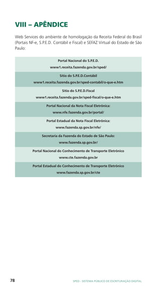 VIII – APÊNDICE
     Web Services do ambiente de homologação da Receita Federal do Brasil
     (Portais NF-e, S.P.E.D. Contábil e Fiscal) e SEFAZ Virtual do Estado de São
     Paulo:

                              Portal Nacional do S.P.E.D.
                         www1.receita.fazenda.gov.br/sped/

                               Sítio do S.P.E.D.Contábil
               www1.receita.fazenda.gov.br/sped-contabil/o-que-e.htm

                                 Sítio do S.P.E.D.Fiscal
                 www1.receita.fazenda.gov.br/sped-fiscal/o-que-e.htm

                       Portal Nacional da Nota Fiscal Eletrônica:
                           www.nfe.fazenda.gov.br/portal/

                       Portal Estadual da Nota Fiscal Eletrônica:
                             www.fazenda.sp.gov.br/nfe/

                    Secretaria da Fazenda do Estado de São Paulo:
                               www.fazenda.sp.gov.br/

               Portal Nacional do Conhecimento de Transporte Eletrônico
                               www.cte.fazenda.gov.br

               Portal Estadual do Conhecimento de Transporte Eletrônico
                             www.fazenda.sp.gov.br/cte




78                                      SPED - SiStEma Público DE EScrituração Digital
 