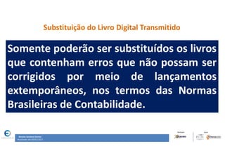 Renata Santana Santos
Atualizado até 09/02/2017
Substituição do Livro Digital Transmitido
Somente poderão ser substituídos os livros
que contenham erros que não possam ser
corrigidos por meio de lançamentos
extemporâneos, nos termos das Normas
Brasileiras de Contabilidade.
 