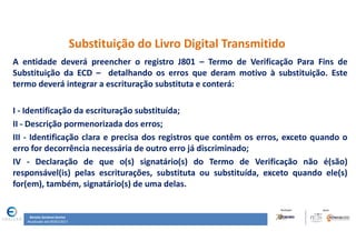 Renata Santana Santos
Atualizado até 09/02/2017
Substituição do Livro Digital Transmitido
A entidade deverá preencher o registro J801 – Termo de Verificação Para Fins de
Substituição da ECD – detalhando os erros que deram motivo à substituição. Este
termo deverá integrar a escrituração substituta e conterá:
I - Identificação da escrituração substituída;
II - Descrição pormenorizada dos erros;
III - Identificação clara e precisa dos registros que contêm os erros, exceto quando o
erro for decorrência necessária de outro erro já discriminado;
IV - Declaração de que o(s) signatário(s) do Termo de Verificação não é(são)
responsável(is) pelas escriturações, substituta ou substituída, exceto quando ele(s)
for(em), também, signatário(s) de uma delas.
 
