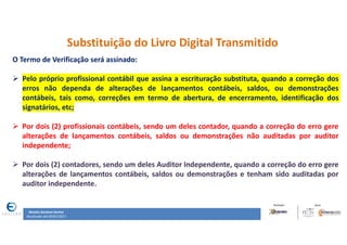Renata Santana Santos
Atualizado até 09/02/2017
Substituição do Livro Digital Transmitido
O Termo de Verificação será assinado:
 Pelo próprio profissional contábil que assina a escrituração substituta, quando a correção dos
erros não dependa de alterações de lançamentos contábeis, saldos, ou demonstrações
contábeis, tais como, correções em termo de abertura, de encerramento, identificação dos
signatários, etc;
 Por dois (2) profissionais contábeis, sendo um deles contador, quando a correção do erro gere
alterações de lançamentos contábeis, saldos ou demonstrações não auditadas por auditor
independente;
 Por dois (2) contadores, sendo um deles Auditor Independente, quando a correção do erro gere
alterações de lançamentos contábeis, saldos ou demonstrações e tenham sido auditadas por
auditor independente.
 
