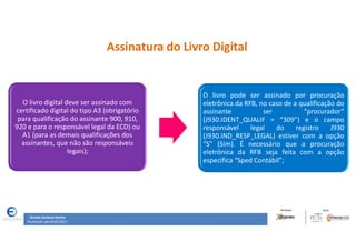 Renata Santana Santos
Atualizado até 09/02/2017
Assinatura do Livro Digital
O livro digital deve ser assinado com
certificado digital do tipo A3 (obrigatório
para qualificação do assinante 900, 910,
920 e para o responsável legal da ECD) ou
A1 (para as demais qualificações dos
assinantes, que não são responsáveis
legais);
O livro pode ser assinado por procuração
eletrônica da RFB, no caso de a qualificação do
assinante ser “procurador”
(J930.IDENT_QUALIF = “309”) e o campo
responsável legal do registro J930
(J930.IND_RESP_LEGAL) estiver com a opção
“S” (Sim). É necessário que a procuração
eletrônica da RFB seja feita com a opção
específica “Sped Contábil”;
 