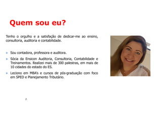 Quem sou eu?
2
Tenho o orgulho e a satisfação de dedicar-me ao ensino,
consultoria, auditoria e contabilidade.
 Sou contadora, professora e auditora.
 Sócia da Ensicon Auditoria, Consultoria, Contabilidade e
Treinamentos. Realizei mais de 300 palestras, em mais de
10 cidades do estado do ES.
 Leciono em MBA’s e cursos de pós-graduação com foco
em SPED e Planejamento Tributário.
 