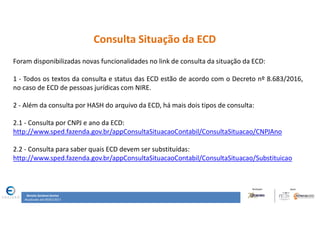 Renata Santana Santos
Atualizado até 09/02/2017
Consulta Situação da ECD
Foram disponibilizadas novas funcionalidades no link de consulta da situação da ECD:
1 - Todos os textos da consulta e status das ECD estão de acordo com o Decreto nº 8.683/2016,
no caso de ECD de pessoas jurídicas com NIRE.
2 - Além da consulta por HASH do arquivo da ECD, há mais dois tipos de consulta:
2.1 - Consulta por CNPJ e ano da ECD:
http://www.sped.fazenda.gov.br/appConsultaSituacaoContabil/ConsultaSituacao/CNPJAno
2.2 - Consulta para saber quais ECD devem ser substituídas:
http://www.sped.fazenda.gov.br/appConsultaSituacaoContabil/ConsultaSituacao/Substituicao
 