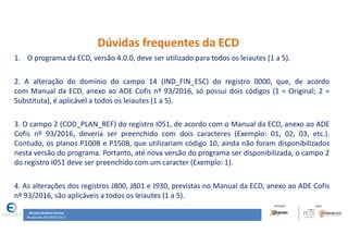 Renata Santana Santos
Atualizado até 09/02/2017
Dúvidas frequentes da ECD
1. O programa da ECD, versão 4.0.0, deve ser utilizado para todos os leiautes (1 a 5).
2. A alteração do domínio do campo 14 (IND_FIN_ESC) do registro 0000, que, de acordo
com Manual da ECD, anexo ao ADE Cofis nº 93/2016, só possui dois códigos (1 = Original; 2 =
Substituta), é aplicável a todos os leiautes (1 a 5).
3. O campo 2 (COD_PLAN_REF) do registro I051, de acordo com o Manual da ECD, anexo ao ADE
Cofis nº 93/2016, deveria ser preenchido com dois caracteres (Exemplo: 01, 02, 03, etc.).
Contudo, os planos P100B e P150B, que utilizariam código 10, ainda não foram disponibilizados
nesta versão do programa. Portanto, até nova versão do programa ser disponibilizada, o campo 2
do registro I051 deve ser preenchido com um caracter (Exemplo: 1).
4. As alterações dos registros J800, J801 e J930, previstas no Manual da ECD, anexo ao ADE Cofis
nº 93/2016, são aplicáveis a todos os leiautes (1 a 5).
 