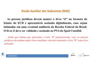 Renata Santana Santos
Atualizado até 09/02/2017
Razão Auxiliar das Subcontas (RAS)
As pessoas jurídicas devem manter o livro “Z” no formato do
leiaute do ECD e apresentá-lo assinado digitalmente, caso sejam
intimadas em uma eventual auditoria da Receita Federal do Brasil.
O livro Z deve ser validado e assinado no PVA do Sped Contábil.
Ainda que tenham que apresentar o livro "Z" posteriormente, caso as pessoas
jurídicas não tenham outros livros auxiliares, deverão transmitir o livro "G" como livro
principal.
 