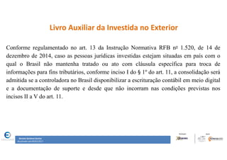Renata Santana Santos
Atualizado até 09/02/2017
Livro Auxiliar da Investida no Exterior
Conforme regulamentado no art. 13 da Instrução Normativa RFB no 1.520, de 14 de
dezembro de 2014, caso as pessoas jurídicas investidas estejam situadas em país com o
qual o Brasil não mantenha tratado ou ato com cláusula específica para troca de
informações para fins tributários, conforme inciso I do § 1º do art. 11, a consolidação será
admitida se a controladora no Brasil disponibilizar a escrituração contábil em meio digital
e a documentação de suporte e desde que não incorram nas condições previstas nos
incisos II a V do art. 11.
 