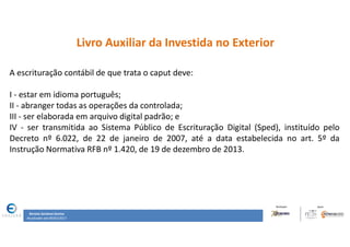 Renata Santana Santos
Atualizado até 09/02/2017
Livro Auxiliar da Investida no Exterior
A escrituração contábil de que trata o caput deve:
I - estar em idioma português;
II - abranger todas as operações da controlada;
III - ser elaborada em arquivo digital padrão; e
IV - ser transmitida ao Sistema Público de Escrituração Digital (Sped), instituído pelo
Decreto nº 6.022, de 22 de janeiro de 2007, até a data estabelecida no art. 5º da
Instrução Normativa RFB nº 1.420, de 19 de dezembro de 2013.
 