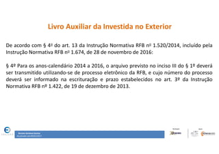 Renata Santana Santos
Atualizado até 09/02/2017
Livro Auxiliar da Investida no Exterior
De acordo com § 4o do art. 13 da Instrução Normativa RFB no 1.520/2014, incluído pela
Instrução Normativa RFB no 1.674, de 28 de novembro de 2016:
§ 4º Para os anos-calendário 2014 a 2016, o arquivo previsto no inciso III do § 1º deverá
ser transmitido utilizando-se de processo eletrônico da RFB, e cujo número do processo
deverá ser informado na escrituração e prazo estabelecidos no art. 3º da Instrução
Normativa RFB nº 1.422, de 19 de dezembro de 2013.
 