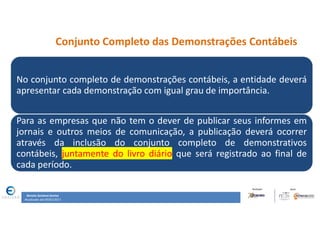 31
31
Conjunto Completo das Demonstrações Contábeis
No conjunto completo de demonstrações contábeis, a entidade deverá
apresentar cada demonstração com igual grau de importância.
Para as empresas que não tem o dever de publicar seus informes em
jornais e outros meios de comunicação, a publicação deverá ocorrer
através da inclusão do conjunto completo de demonstrativos
contábeis, juntamente do livro diário que será registrado ao final de
cada período.
Renata Santana Santos
Atualizado até 09/02/2017
 