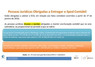 Renata Santana Santos
Atualizado até 09/02/2017
Pessoas Jurídicas Obrigadas a Entregar o Sped Contábil
Estão obrigadas a adotar a ECD, em relação aos fatos contábeis ocorridos a partir de 1º de
janeiro de 2016:
As pessoas jurídicas imunes e isentas obrigadas a manter escrituração contábil que no ano-
calendário, ou proporcional ao período a que se refere:
a) apurarem Contribuição para o PIS/Pasep, Cofins, Contribuição Previdenciária incidente sobre a Receita de
que tratam os arts. 7º a 9º da Lei nº 12.546, de 14 de dezembro de 2011, e a Contribuição incidente sobre a
Folha de Salários, cuja soma seja superior a R$ 10.000,00 (dez mil reais); ou
b) auferirem receitas, doações, incentivos, subvenções, contribuições, auxílios, convênios e ingressos
assemelhados, cuja soma seja superior a R$ 1.200.000,00 (um milhão e duzentos mil reais).
Fonte: art. 3o-A da Instrução Normativa RFB no 1.420/2015
 