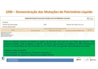 Renata Santana Santos
Atualizado até 09/02/2017
J200 – Demonstração das Mutações do Patrimônio Líquido
Todas as pessoas jurídicas submetidas ao regime de apuração com base no Lucro Real, seja qual for o tipo
societário adotado, estão obrigadas a elaborar, ao final de cada período de incidência do IRPJ (trimestral ou
anual), com observância das leis comerciais (Lei nº 6.404/1976), as seguintes demonstrações financeiras:
a.Balanço Patrimonial (BP);
b.Demonstração do Resultado do Período de Apuração; e
c.Demonstração de Lucros ou Prejuízos Acumulados (DLPA).
 