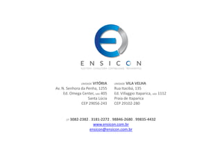 27 3082-2382 . 3181-2272 . 98846-2680 . 99835-4432
www.ensicon.com.br
ensicon@ensicon.com.br
UNIDADE VITÓRIA
Av. N. Senhora da Penha, 1255
Ed. Omega Center, sala 405
Santa Lúcia
CEP 29056-243
UNIDADE VILA VELHA
Rua Itacibá, 135
Ed. Villaggio Itaparica, sala 1112
Praia de Itaparica
CEP 29102-280
 