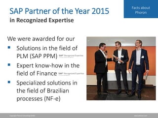 Copyright Phoron Consulting GmbH www.phoron.com
Facts about
PhoronSAP Partner of the Year 2015
in Recognized Expertise
We were awarded for our
 Solutions in the field of
PLM (SAP PPM)
 Expert know-how in the
field of Finance
 Specialized solutions in
the field of Brazilian
processes (NF-e)
 
