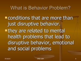 What is Behavior Problem? conditions that are more than just disruptive behavior.  they are related to mental health problems that lead to disruptive behavior, emotional and social problems   