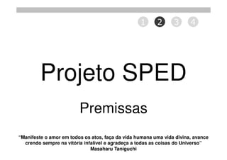 1      2      3      4




         Projeto SPED
                         Premissas
“Manifeste o amor em todos os atos, faça da vida humana uma vida divina, avance
  crendo sempre na vitória infalível e agradeça a todas as coisas do Universo”
                              Masaharu Taniguchi
 