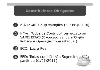 Contribuintes Obrigados



1 SINTEGRA: Supersimples (por enquanto)

2 NF-e: Todos os Contribuintes exceto os
   VAREJISTAS (Exceção: venda a Orgão
   Público e Operação Interestadual)

3 ECD: Lucro Real

4 EFD: Todas que não são Supersimples (a
   partir de 01/01/2011)
 