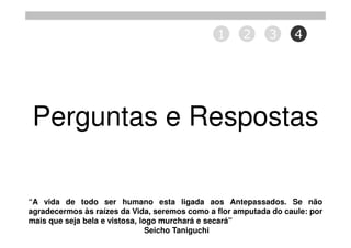 1      2     3     4




Perguntas e Respostas

“A vida de todo ser humano esta ligada aos Antepassados. Se não
agradecermos às raízes da Vida, seremos como a flor amputada do caule: por
mais que seja bela e vistosa, logo murchará e secará”
                                Seicho Taniguchi
 