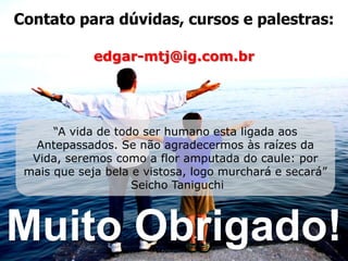 Contato para dúvidas, cursos e palestras:

             edgar-mtj@ig.com.br




      “A vida de todo ser humano esta ligada aos
   Antepassados. Se não agradecermos às raízes da
  Vida, seremos como a flor amputada do caule: por
 mais que seja bela e vistosa, logo murchará e secará”
                    Seicho Taniguchi



Muito Obrigado!
 
