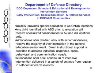DoDEA  provides special education in OCONUS locationsAny child identified with ASD prior to relocation will  receive specialized consideration to A2 and A3 locations  only.A2 locations offer children who, with accommodations,   receive the majority of their instruction in the general education environment.  Direct instructional support is  provided to address individual academic, social,  behavioral, and communication needs.A3 locations offer a full continuum of intensive  intervention delivered in a variety of settings from regular  to self-contained classrooms.10Department of Defense DirectoryDOD Dependent Schools & Educational & Developmental Intervention ServicesEarly Intervention, Special Education  & Related Servicesin OCONUS Communities