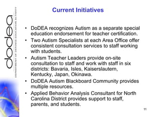 11Current InitiativesDoDEA recognizes Autism as a separate special education endorsement for teacher certification.Two Autism Specialists at each Area Office offer consistent consultation services to staff working with students.Autism Teacher Leaders provide on-site consultation to staff and work with staff in six districts: Bavaria, Isles, Kaiserslautern, Kentucky, Japan, Okinawa.DoDEA Autism Blackboard Community provides multiple resources.Applied Behavior Analysis Consultant for North Carolina District provides support to staff, parents, and students.	