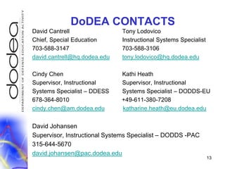 DoDEA CONTACTSDavid Cantrell                              	Tony LodovicoChief, Special Education          	Instructional Systems Specialist 703-588-3147                              	703-588-3106david.cantrell@hq.dodea.edutony.lodovico@hq.dodea.eduCindy Chen		           	Kathi HeathSupervisor, Instructional 		Supervisor, Instructional Systems Specialist – DDESS	Systems Specialist – DODDS-EU678-364-8010                                +49-611-380-7208cindy.chen@am.dodea.edukatharine.heath@eu.dodea.eduDavid JohansenSupervisor, Instructional Systems Specialist – DODDS -PAC315-644-5670david.johansen@pac.dodea.edu13