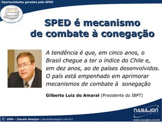 Oportunidades geradas pelo SPED




                       SPED é mecanismo
                    de combate à conegação
                               A tendência é que, em cinco anos, o
                               Brasil chegue a ter o índice do Chile e,
                               em dez anos, ao de países desenvolvidos.
                               O país está empenhado em aprimorar
                               mecanismos de combate à sonegação

                               Gilberto Luiz do Amaral (Presidente do IBPT)




©   2009 – Claudio Nasajon (claudio@nasajon.com.br)
 