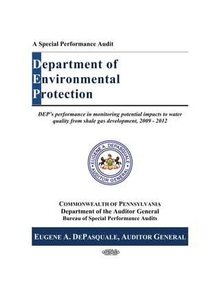 A Special Performance Audit
Department of
Environmental
Protection
DEP’s performance in monitoring potential impacts to water
quality from shale gas development, 2009 - 2012
COMMONWEALTH OF PENNSYLVANIA
Department of the Auditor General
Bureau of Special Performance Audits
EUGENE A. DEPASQUALE, AUDITOR GENERAL
 