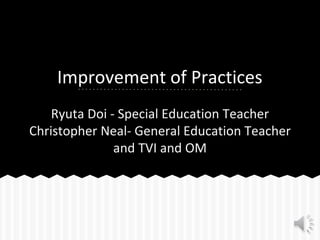 Improvement of Practices
Ryuta Doi - Special Education Teacher
Christopher Neal- General Education Teacher
and TVI and OM
 