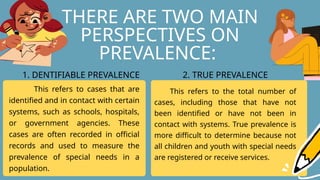 THERE ARE TWO MAIN
PERSPECTIVES ON
PREVALENCE:
This refers to cases that are
identified and in contact with certain
systems, such as schools, hospitals,
or government agencies. These
cases are often recorded in official
records and used to measure the
prevalence of special needs in a
population.
This refers to the total number of
cases, including those that have not
been identified or have not been in
contact with systems. True prevalence is
more difficult to determine because not
all children and youth with special needs
are registered or receive services.
1. DENTIFIABLE PREVALENCE 2. TRUE PREVALENCE
 
