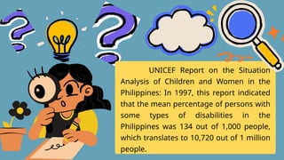 UNICEF Report on the Situation
Analysis of Children and Women in the
Philippines: In 1997, this report indicated
that the mean percentage of persons with
some types of disabilities in the
Philippines was 134 out of 1,000 people,
which translates to 10,720 out of 1 million
people.
 
