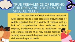 TRUE PREVALENCE OF FILIPINO
CHILDREN AND YOUTH WITH
SPECIAL NEEDS
The true prevalence of Filipino children and youth
with special needs is not accurately documented or
widely reported. Due to a variety of reasons such as
lack of comprehensive data collection, societal
stigmas, inadequate access to healthcare services,
and cultural beliefs that may hinder families from
seeking professional diagnosis and support for their
children with special needs.
 