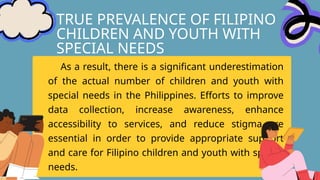 TRUE PREVALENCE OF FILIPINO
CHILDREN AND YOUTH WITH
SPECIAL NEEDS
As a result, there is a significant underestimation
of the actual number of children and youth with
special needs in the Philippines. Efforts to improve
data collection, increase awareness, enhance
accessibility to services, and reduce stigma are
essential in order to provide appropriate support
and care for Filipino children and youth with special
needs.
 