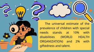 The universal estimate of the
prevalence of children with special
needs stands at 10% with
disabilities (WORLD HEALTH
ORGANIZATION) and 2% with
giftedness and talent.
 