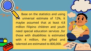 Base on the statistics and using
the universal estimate of 12%, it
maybe assumed that at least 4.8
million Filipino children and youth
need special education services ,for
those with disabilities is estimated
with 4 million, the gifted and
talented are estimated to 800,000.
 