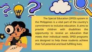 The Special Education (SPED) system in
the Philippines is a vital part of the country's
commitment to inclusive education. It aims to
provide children with disabilities the
opportunity to receive an education that
meets their individual needs. SPED programs
are designed to help these students achieve
their full potential and lead fulfilling lives.
 