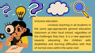 Inclusive education
–involves teaching in all students in
the same age-appropriate general education
classroom at their local school, regardless of
the challenges they face. It is a new approach
towards educating the children with
disabilities and learning difficulties with that
of normal ones within the same roof.
 