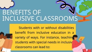 BENEFITS OF
INCLUSIVE CLASSROOMS
Students with or without disabilities
benefit from inclusive education in a
variety of ways. For instance, teaching
students with special needs in inclusive
classrooms can lead to:
 