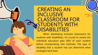 CREATING AN
INCLUSIVE
CLASSROOM FOR
STUDENTS WITH
DISABILITIES
When developing inclusive classrooms for
students with disabilities, it’s crucial to review the
individual education plan (IEP) of each student
before incorporating new methods. The type of
disability that a student has can determine what
strategies work best.
 