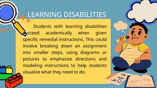 Students with learning disabilities
succeed academically when given
specific remedial instructions. This could
involve breaking down an assignment
into smaller steps, using diagrams or
pictures to emphasize directions and
modeling instructions to help students
visualize what they need to do.
LEARNING DISABILITIES
 