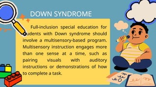 Full-inclusion special education for
students with Down syndrome should
involve a multisensory-based program.
Multisensory instruction engages more
than one sense at a time, such as
pairing visuals with auditory
instructions or demonstrations of how
to complete a task.
DOWN SYNDROME
 