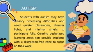 Students with autism may have
sensory processing difficulties and
need quieter classrooms, dimmer
lights, and minimal smells to
participate fully. Creating designated
learning areas can provide students
with a distraction-free zone to focus
on their work.
AUTISM
 