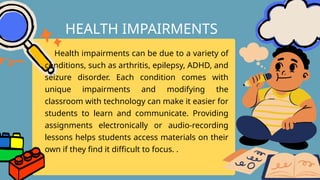 Health impairments can be due to a variety of
conditions, such as arthritis, epilepsy, ADHD, and
seizure disorder. Each condition comes with
unique impairments and modifying the
classroom with technology can make it easier for
students to learn and communicate. Providing
assignments electronically or audio-recording
lessons helps students access materials on their
own if they find it difficult to focus. .
HEALTH IMPAIRMENTS
 