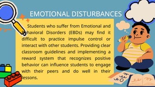 Students who suffer from Emotional and
Behavioral Disorders (EBDs) may find it
difficult to practice impulse control or
interact with other students. Providing clear
classroom guidelines and implementing a
reward system that recognizes positive
behavior can influence students to engage
with their peers and do well in their
lessons.
EMOTIONAL DISTURBANCES
 