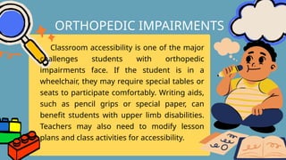 Classroom accessibility is one of the major
challenges students with orthopedic
impairments face. If the student is in a
wheelchair, they may require special tables or
seats to participate comfortably. Writing aids,
such as pencil grips or special paper, can
benefit students with upper limb disabilities.
Teachers may also need to modify lesson
plans and class activities for accessibility.
ORTHOPEDIC IMPAIRMENTS
 