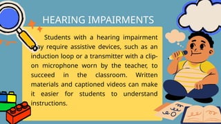 Students with a hearing impairment
may require assistive devices, such as an
induction loop or a transmitter with a clip-
on microphone worn by the teacher, to
succeed in the classroom. Written
materials and captioned videos can make
it easier for students to understand
instructions.
HEARING IMPAIRMENTS
 