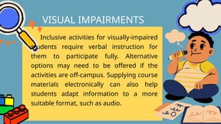 Inclusive activities for visually-impaired
students require verbal instruction for
them to participate fully. Alternative
options may need to be offered if the
activities are off-campus. Supplying course
materials electronically can also help
students adapt information to a more
suitable format, such as audio.
VISUAL IMPAIRMENTS
 