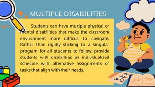 Students can have multiple physical or
mental disabilities that make the classroom
environment more difficult to navigate.
Rather than rigidly sticking to a singular
program for all students to follow, provide
students with disabilities an individualized
schedule with alternative assignments or
tasks that align with their needs.
MULTIPLE DISABILITIES
 